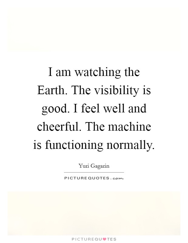 I am watching the Earth. The visibility is good. I feel well and cheerful. The machine is functioning normally Picture Quote #1