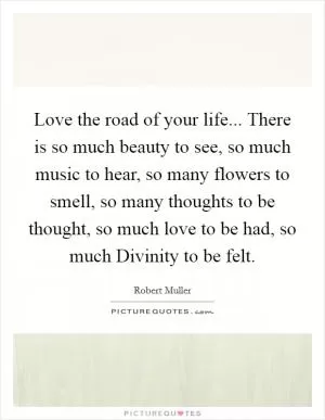 Love the road of your life... There is so much beauty to see, so much music to hear, so many flowers to smell, so many thoughts to be thought, so much love to be had, so much Divinity to be felt Picture Quote #1