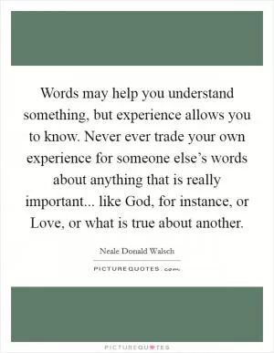 Words may help you understand something, but experience allows you to know. Never ever trade your own experience for someone else’s words about anything that is really important... like God, for instance, or Love, or what is true about another Picture Quote #1