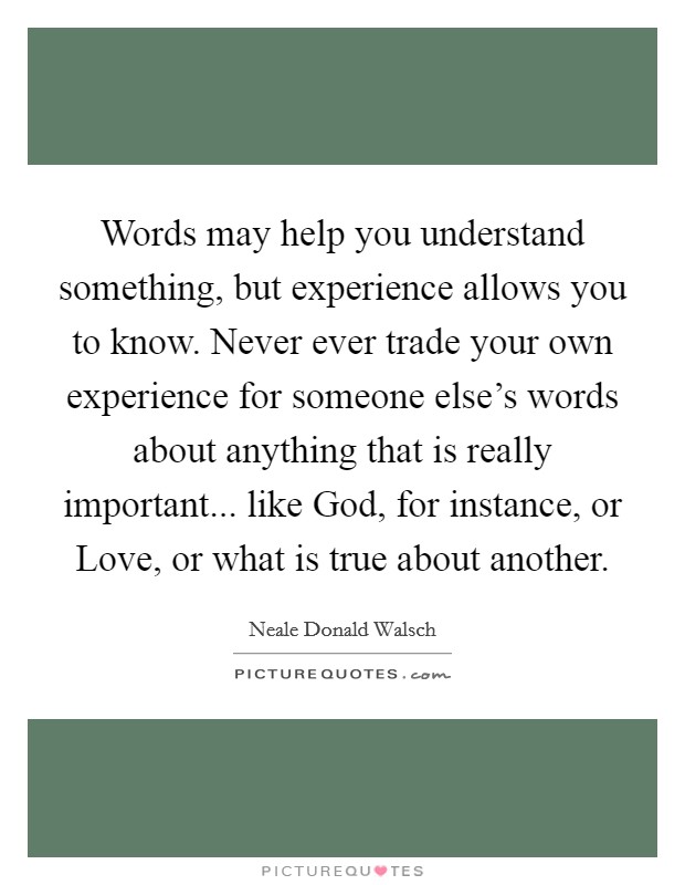 Words may help you understand something, but experience allows you to know. Never ever trade your own experience for someone else's words about anything that is really important... like God, for instance, or Love, or what is true about another Picture Quote #1