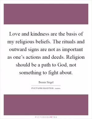 Love and kindness are the basis of my religious beliefs. The rituals and outward signs are not as important as one’s actions and deeds. Religion should be a path to God, not something to fight about Picture Quote #1