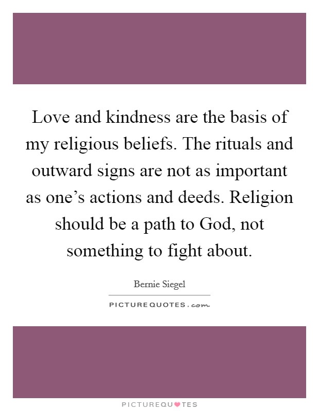 Love and kindness are the basis of my religious beliefs. The rituals and outward signs are not as important as one's actions and deeds. Religion should be a path to God, not something to fight about Picture Quote #1