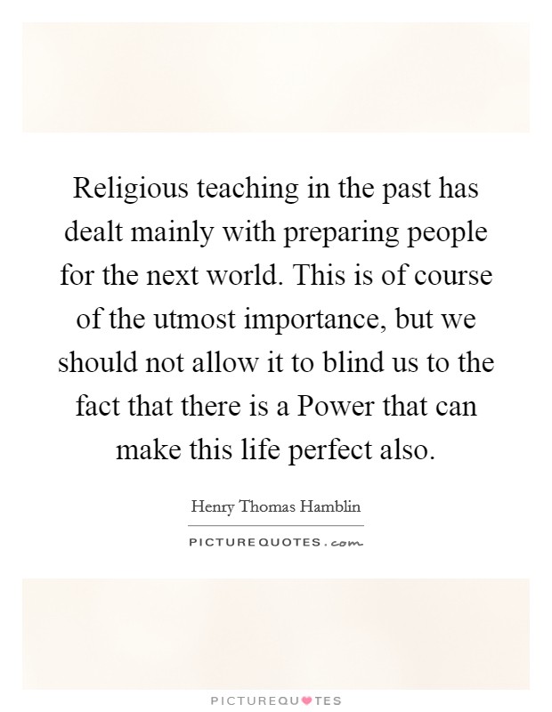 Religious teaching in the past has dealt mainly with preparing people for the next world. This is of course of the utmost importance, but we should not allow it to blind us to the fact that there is a Power that can make this life perfect also Picture Quote #1