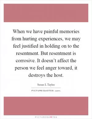 When we have painful memories from hurting experiences, we may feel justified in holding on to the resentment. But resentment is corrosive. It doesn’t affect the person we feel anger toward, it destroys the host Picture Quote #1