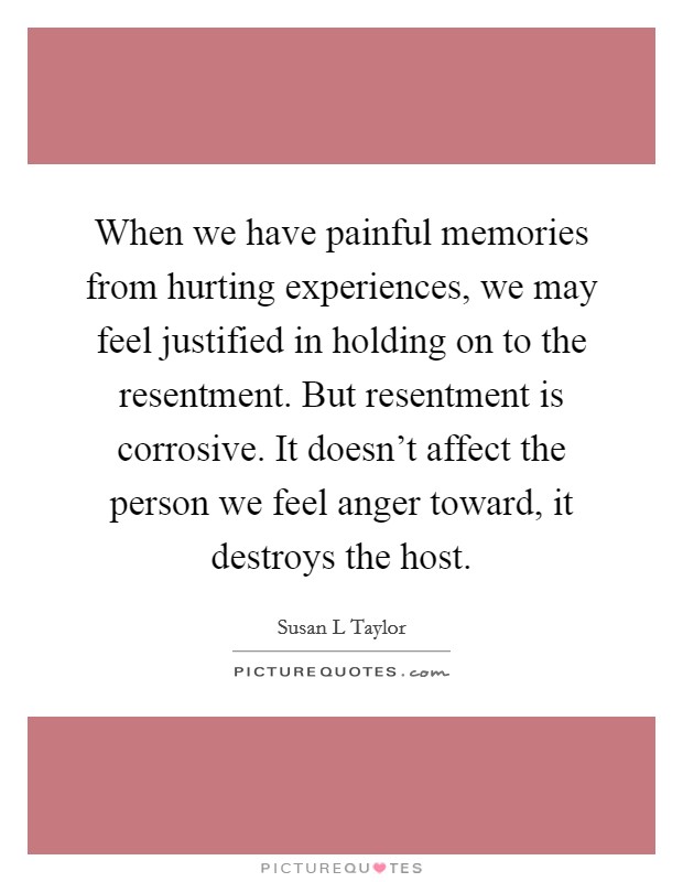 When we have painful memories from hurting experiences, we may feel justified in holding on to the resentment. But resentment is corrosive. It doesn't affect the person we feel anger toward, it destroys the host Picture Quote #1