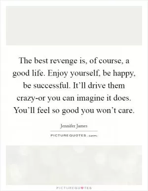 The best revenge is, of course, a good life. Enjoy yourself, be happy, be successful. It’ll drive them crazy-or you can imagine it does. You’ll feel so good you won’t care Picture Quote #1