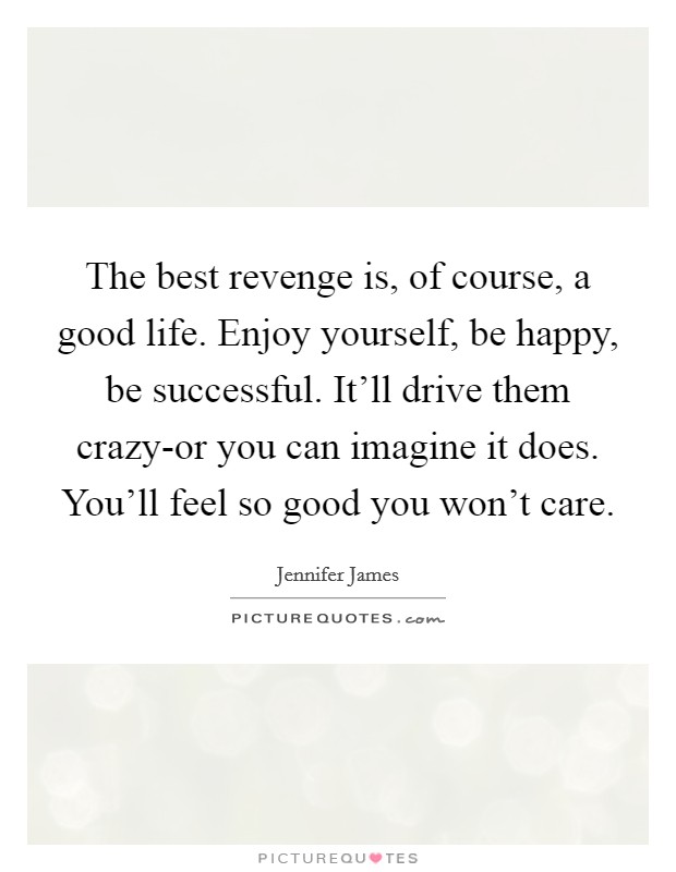 The best revenge is, of course, a good life. Enjoy yourself, be happy, be successful. It'll drive them crazy-or you can imagine it does. You'll feel so good you won't care Picture Quote #1