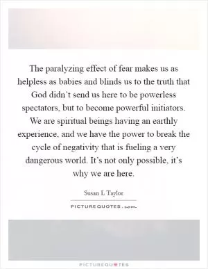 The paralyzing effect of fear makes us as helpless as babies and blinds us to the truth that God didn’t send us here to be powerless spectators, but to become powerful initiators. We are spiritual beings having an earthly experience, and we have the power to break the cycle of negativity that is fueling a very dangerous world. It’s not only possible, it’s why we are here Picture Quote #1