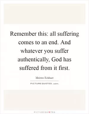 Remember this: all suffering comes to an end. And whatever you suffer authentically, God has suffered from it first Picture Quote #1