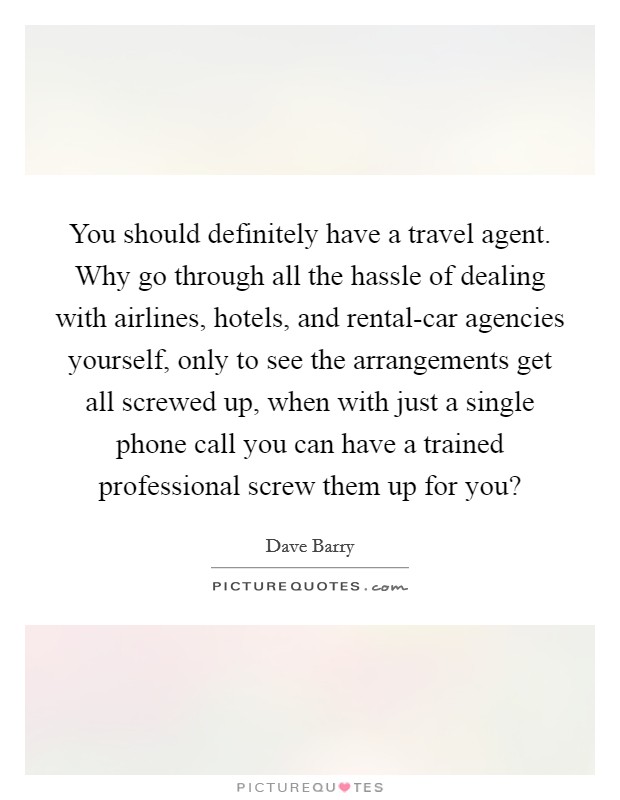 You should definitely have a travel agent. Why go through all the hassle of dealing with airlines, hotels, and rental-car agencies yourself, only to see the arrangements get all screwed up, when with just a single phone call you can have a trained professional screw them up for you? Picture Quote #1