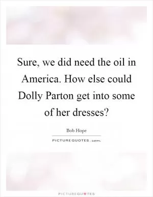Sure, we did need the oil in America. How else could Dolly Parton get into some of her dresses? Picture Quote #1