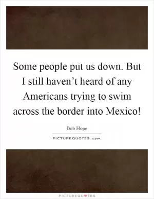 Some people put us down. But I still haven’t heard of any Americans trying to swim across the border into Mexico! Picture Quote #1