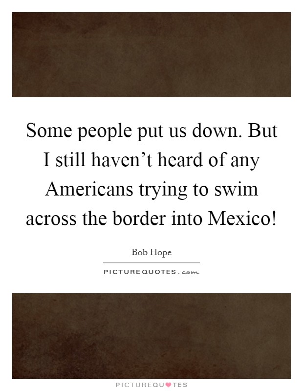 Some people put us down. But I still haven't heard of any Americans trying to swim across the border into Mexico! Picture Quote #1