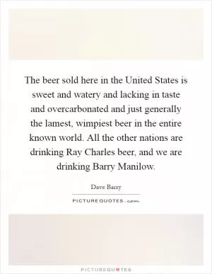The beer sold here in the United States is sweet and watery and lacking in taste and overcarbonated and just generally the lamest, wimpiest beer in the entire known world. All the other nations are drinking Ray Charles beer, and we are drinking Barry Manilow Picture Quote #1