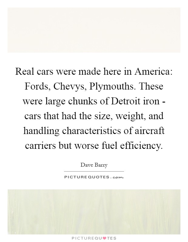 Real cars were made here in America: Fords, Chevys, Plymouths. These were large chunks of Detroit iron - cars that had the size, weight, and handling characteristics of aircraft carriers but worse fuel efficiency Picture Quote #1