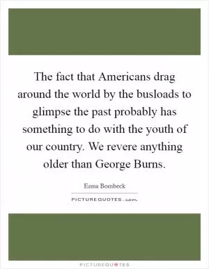 The fact that Americans drag around the world by the busloads to glimpse the past probably has something to do with the youth of our country. We revere anything older than George Burns Picture Quote #1