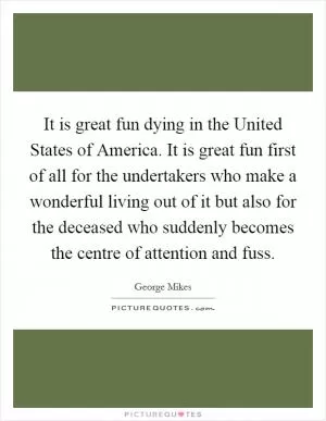 It is great fun dying in the United States of America. It is great fun first of all for the undertakers who make a wonderful living out of it but also for the deceased who suddenly becomes the centre of attention and fuss Picture Quote #1