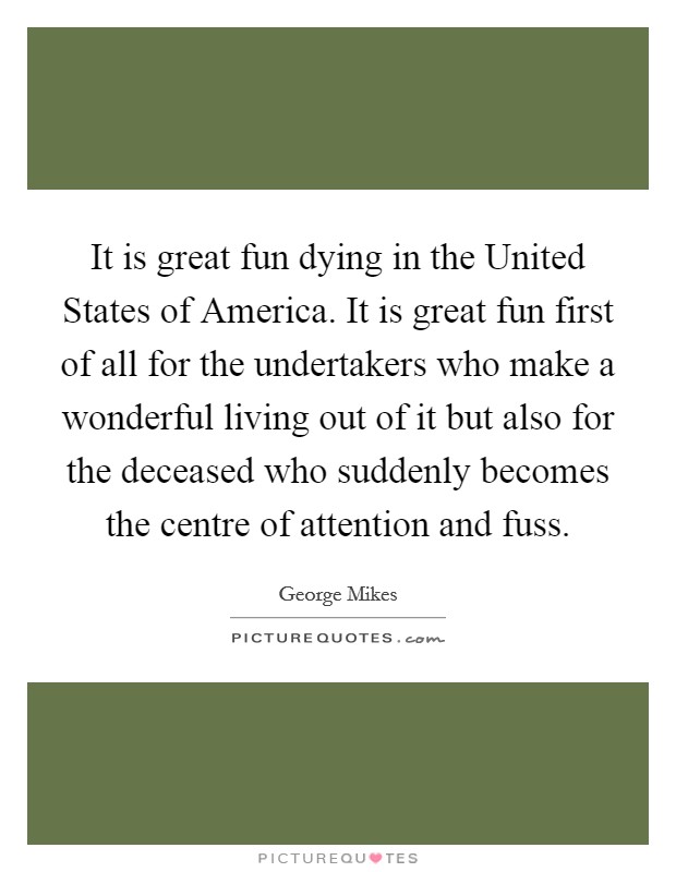 It is great fun dying in the United States of America. It is great fun first of all for the undertakers who make a wonderful living out of it but also for the deceased who suddenly becomes the centre of attention and fuss Picture Quote #1