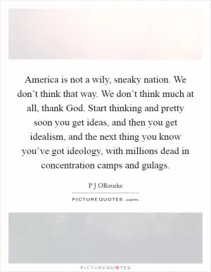 America is not a wily, sneaky nation. We don’t think that way. We don’t think much at all, thank God. Start thinking and pretty soon you get ideas, and then you get idealism, and the next thing you know you’ve got ideology, with millions dead in concentration camps and gulags Picture Quote #1