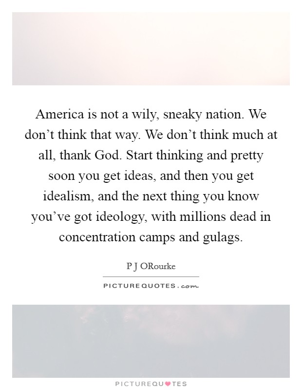 America is not a wily, sneaky nation. We don't think that way. We don't think much at all, thank God. Start thinking and pretty soon you get ideas, and then you get idealism, and the next thing you know you've got ideology, with millions dead in concentration camps and gulags Picture Quote #1