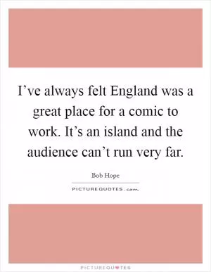 I’ve always felt England was a great place for a comic to work. It’s an island and the audience can’t run very far Picture Quote #1