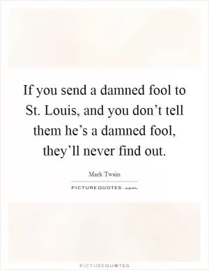 If you send a damned fool to St. Louis, and you don’t tell them he’s a damned fool, they’ll never find out Picture Quote #1