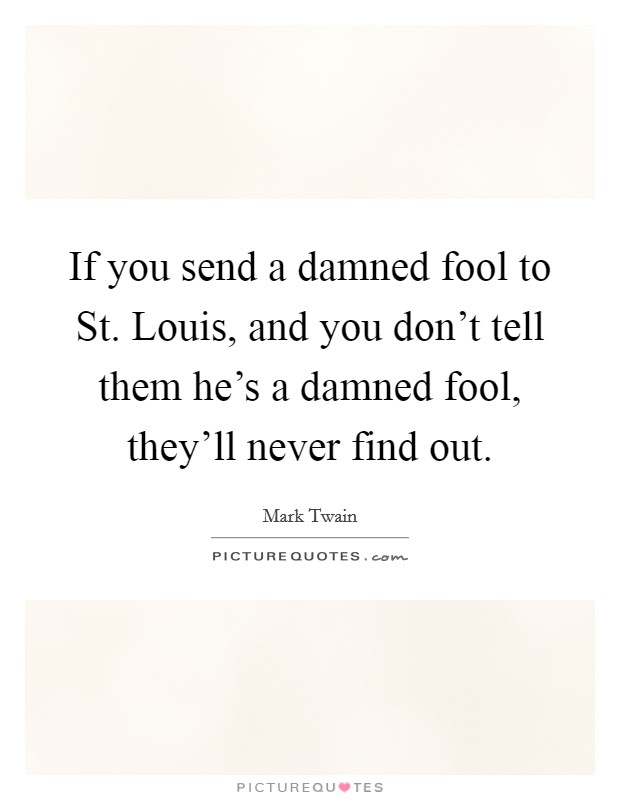 If you send a damned fool to St. Louis, and you don't tell them he's a damned fool, they'll never find out Picture Quote #1