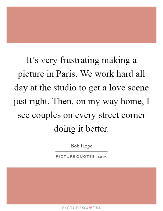 It's very frustrating making a picture in Paris. We work hard all day at the studio to get a love scene just right. Then, on my way home, I see couples on every street corner doing it better Picture Quote #1