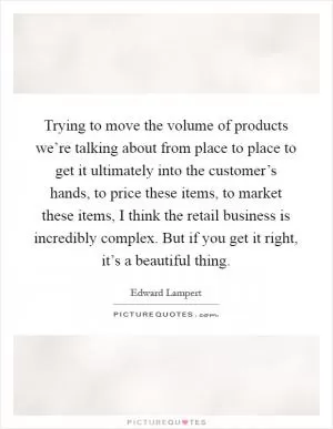 Trying to move the volume of products we’re talking about from place to place to get it ultimately into the customer’s hands, to price these items, to market these items, I think the retail business is incredibly complex. But if you get it right, it’s a beautiful thing Picture Quote #1