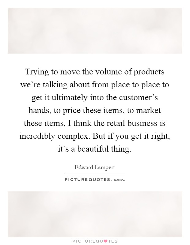 Trying to move the volume of products we're talking about from place to place to get it ultimately into the customer's hands, to price these items, to market these items, I think the retail business is incredibly complex. But if you get it right, it's a beautiful thing Picture Quote #1