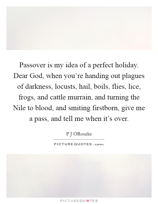 Passover is my idea of a perfect holiday. Dear God, when you're handing out plagues of darkness, locusts, hail, boils, flies, lice, frogs, and cattle murrain, and turning the Nile to blood, and smiting firstborn, give me a pass, and tell me when it's over Picture Quote #1