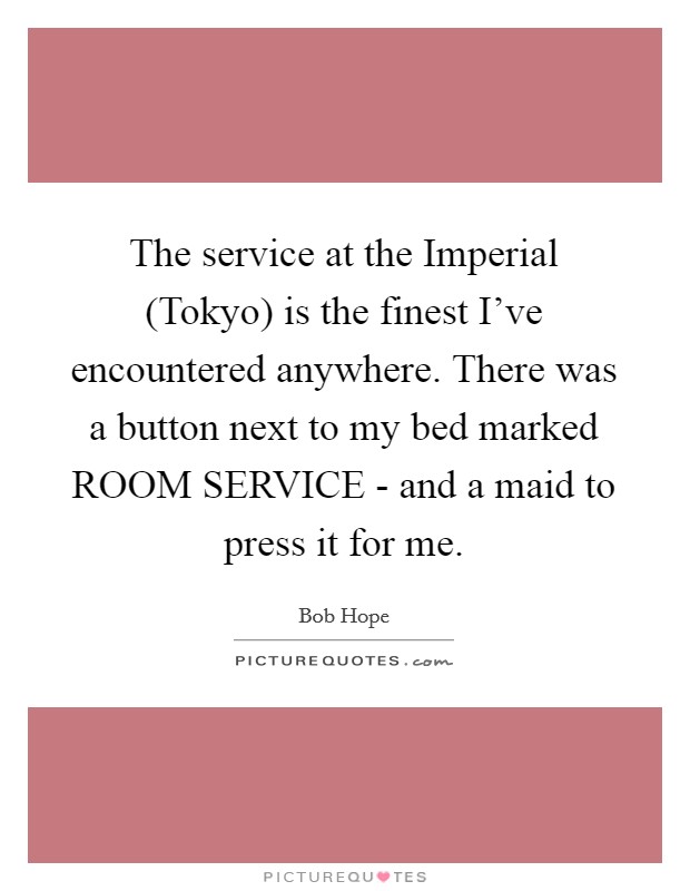 The service at the Imperial (Tokyo) is the finest I've encountered anywhere. There was a button next to my bed marked ROOM SERVICE - and a maid to press it for me Picture Quote #1