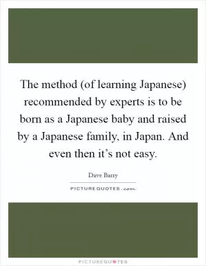 The method (of learning Japanese) recommended by experts is to be born as a Japanese baby and raised by a Japanese family, in Japan. And even then it’s not easy Picture Quote #1
