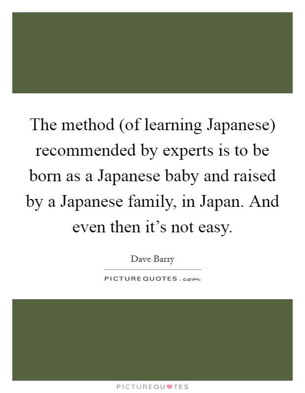 The method (of learning Japanese) recommended by experts is to be born as a Japanese baby and raised by a Japanese family, in Japan. And even then it's not easy Picture Quote #1