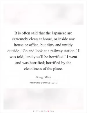 It is often said that the Japanese are extremely clean at home, or inside any house or office, but dirty and untidy outside. ‘Go and look at a railway station,’ I was told, ‘and you’ll be horrified.’ I went and was horrified; horrified by the cleanliness of the place Picture Quote #1