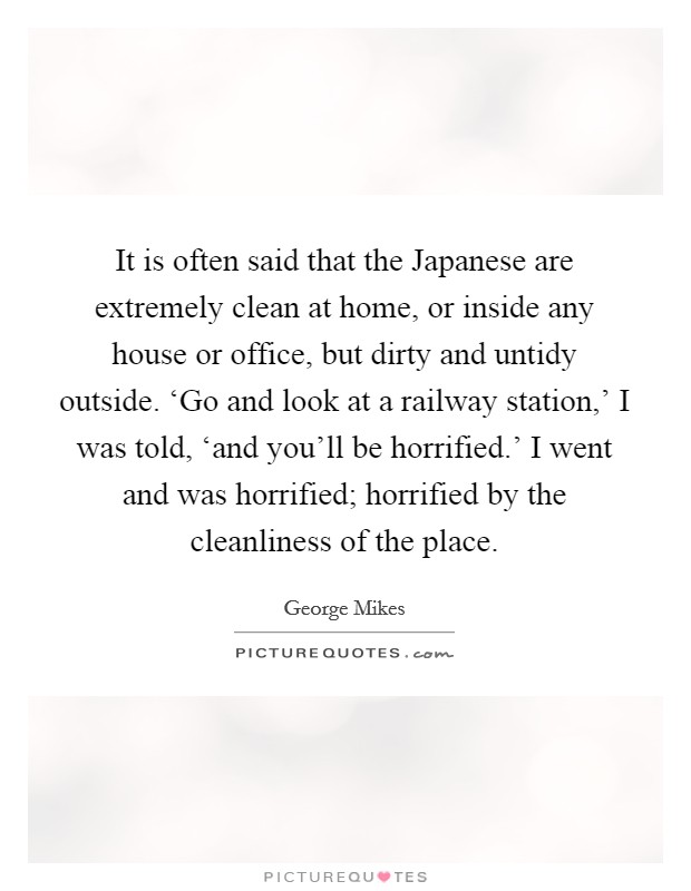 It is often said that the Japanese are extremely clean at home, or inside any house or office, but dirty and untidy outside. ‘Go and look at a railway station,' I was told, ‘and you'll be horrified.' I went and was horrified; horrified by the cleanliness of the place Picture Quote #1