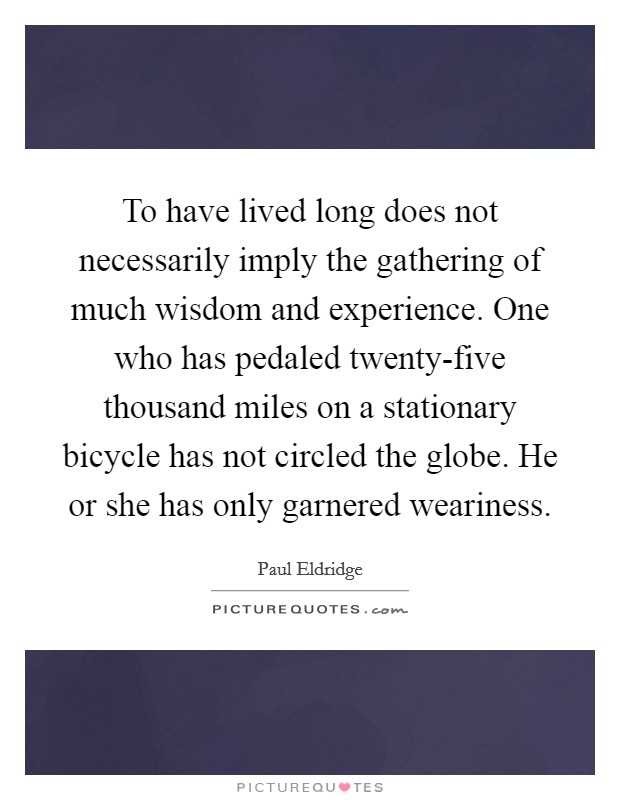 To have lived long does not necessarily imply the gathering of much wisdom and experience. One who has pedaled twenty-five thousand miles on a stationary bicycle has not circled the globe. He or she has only garnered weariness Picture Quote #1