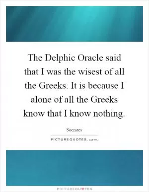 The Delphic Oracle said that I was the wisest of all the Greeks. It is because I alone of all the Greeks know that I know nothing Picture Quote #1