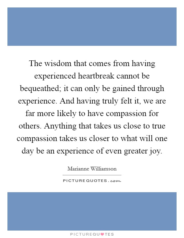 The wisdom that comes from having experienced heartbreak cannot be bequeathed; it can only be gained through experience. And having truly felt it, we are far more likely to have compassion for others. Anything that takes us close to true compassion takes us closer to what will one day be an experience of even greater joy Picture Quote #1