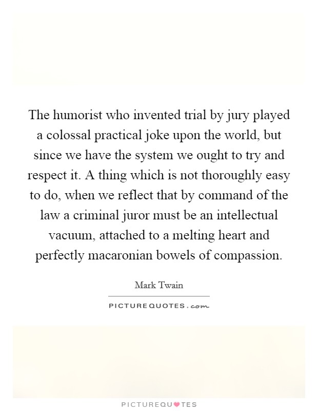 The humorist who invented trial by jury played a colossal practical joke upon the world, but since we have the system we ought to try and respect it. A thing which is not thoroughly easy to do, when we reflect that by command of the law a criminal juror must be an intellectual vacuum, attached to a melting heart and perfectly macaronian bowels of compassion Picture Quote #1