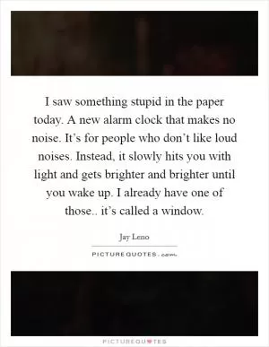 I saw something stupid in the paper today. A new alarm clock that makes no noise. It’s for people who don’t like loud noises. Instead, it slowly hits you with light and gets brighter and brighter until you wake up. I already have one of those.. it’s called a window Picture Quote #1