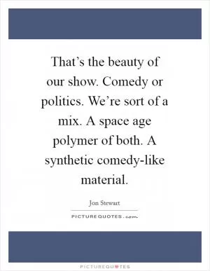 That’s the beauty of our show. Comedy or politics. We’re sort of a mix. A space age polymer of both. A synthetic comedy-like material Picture Quote #1
