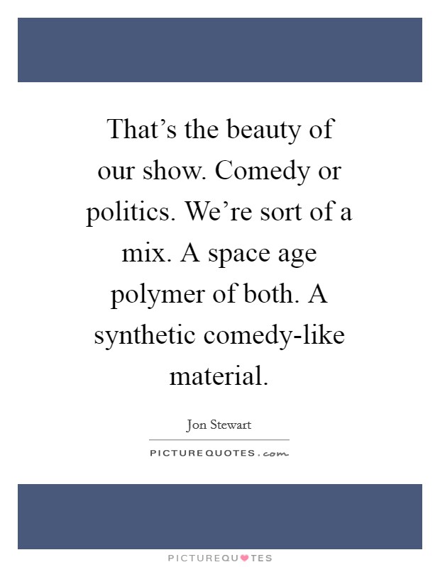 That's the beauty of our show. Comedy or politics. We're sort of a mix. A space age polymer of both. A synthetic comedy-like material Picture Quote #1