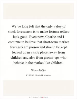 We’ve long felt that the only value of stock forecasters is to make fortune tellers look good. Even now, Charlie and I continue to believe that short-term market forecasts are poison and should be kept locked up in a safe place, away from children and also from grown-ups who behave in the market like children Picture Quote #1