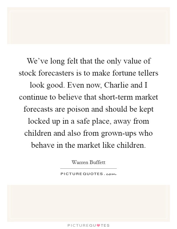 We've long felt that the only value of stock forecasters is to make fortune tellers look good. Even now, Charlie and I continue to believe that short-term market forecasts are poison and should be kept locked up in a safe place, away from children and also from grown-ups who behave in the market like children Picture Quote #1