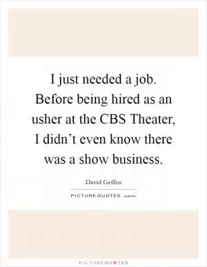 I just needed a job. Before being hired as an usher at the CBS Theater, I didn’t even know there was a show business Picture Quote #1