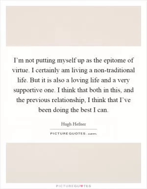 I’m not putting myself up as the epitome of virtue. I certainly am living a non-traditional life. But it is also a loving life and a very supportive one. I think that both in this, and the previous relationship, I think that I’ve been doing the best I can Picture Quote #1
