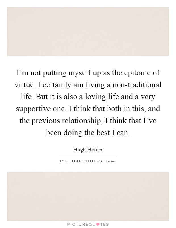 I'm not putting myself up as the epitome of virtue. I certainly am living a non-traditional life. But it is also a loving life and a very supportive one. I think that both in this, and the previous relationship, I think that I've been doing the best I can Picture Quote #1