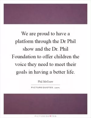 We are proud to have a platform through the Dr Phil show and the Dr. Phil Foundation to offer children the voice they need to meet their goals in having a better life Picture Quote #1