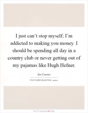 I just can’t stop myself; I’m addicted to making you money. I should be spending all day in a country club or never getting out of my pajamas like Hugh Hefner Picture Quote #1